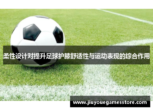柔性设计对提升足球护膝舒适性与运动表现的综合作用